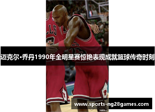 迈克尔·乔丹1990年全明星赛惊艳表现成就篮球传奇时刻