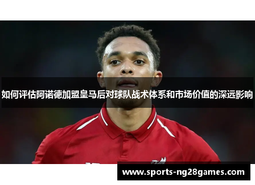 如何评估阿诺德加盟皇马后对球队战术体系和市场价值的深远影响