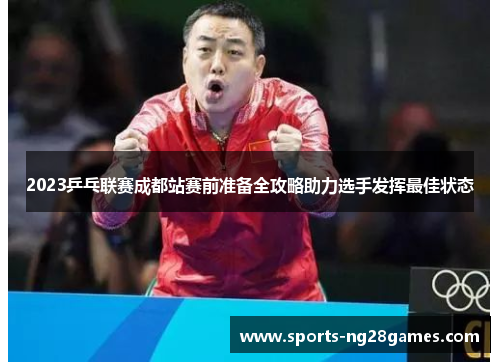 2023乒乓联赛成都站赛前准备全攻略助力选手发挥最佳状态