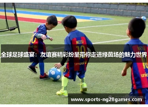 全球足球盛宴：友谊赛精彩纷呈带你走进绿茵场的魅力世界