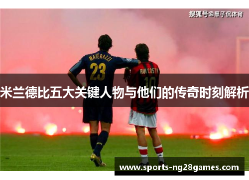 米兰德比五大关键人物与他们的传奇时刻解析