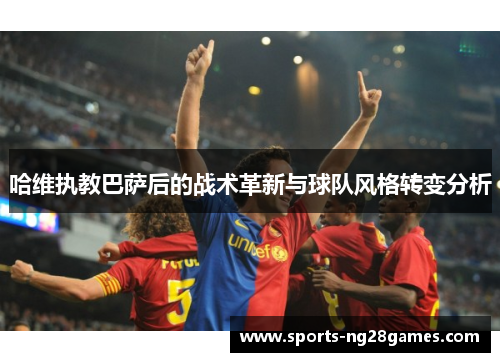 哈维执教巴萨后的战术革新与球队风格转变分析