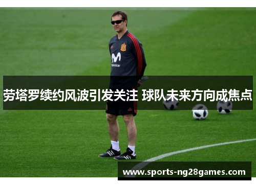 劳塔罗续约风波引发关注 球队未来方向成焦点