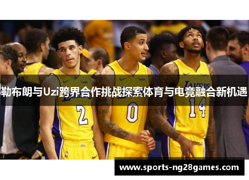 勒布朗与Uzi跨界合作挑战探索体育与电竞融合新机遇
