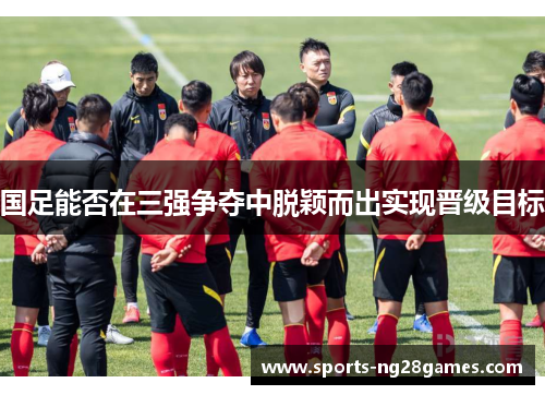 国足能否在三强争夺中脱颖而出实现晋级目标