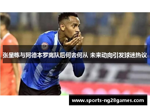 张呈栋与阿德本罗离队后何去何从 未来动向引发球迷热议