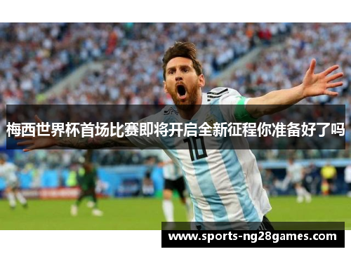 梅西世界杯首场比赛即将开启全新征程你准备好了吗