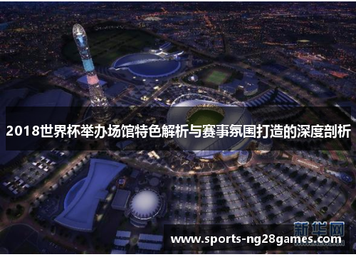 2018世界杯举办场馆特色解析与赛事氛围打造的深度剖析