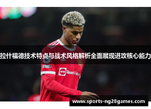 拉什福德技术特点与战术风格解析全面展现进攻核心能力