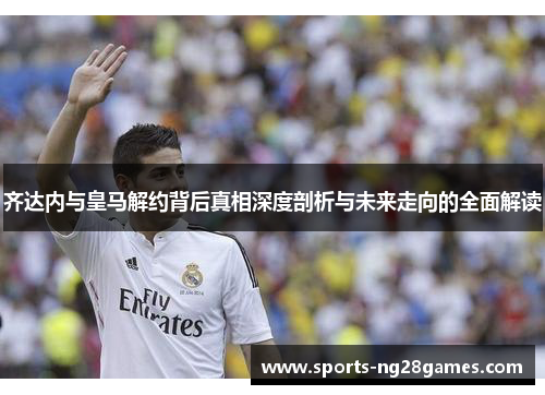 齐达内与皇马解约背后真相深度剖析与未来走向的全面解读