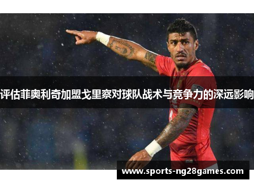 评估菲奥利奇加盟戈里察对球队战术与竞争力的深远影响