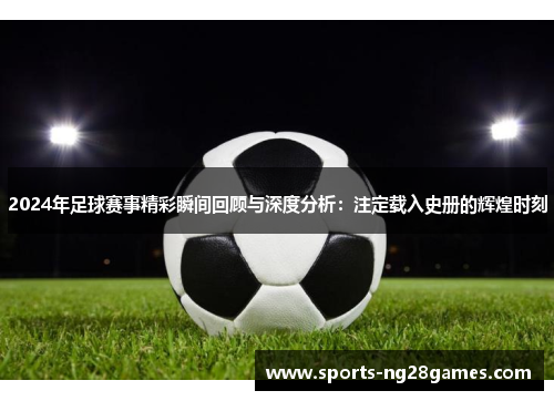 2024年足球赛事精彩瞬间回顾与深度分析：注定载入史册的辉煌时刻