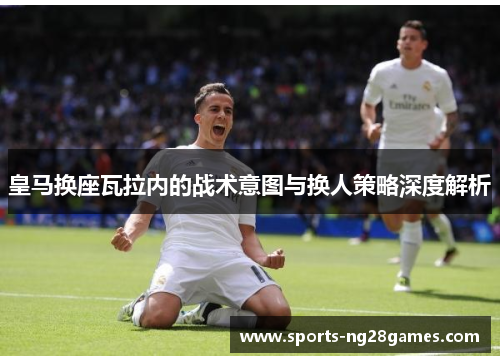 皇马换座瓦拉内的战术意图与换人策略深度解析
