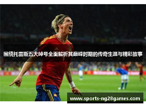 围绕托雷斯五大绰号全面解析其巅峰时期的传奇生涯与精彩故事