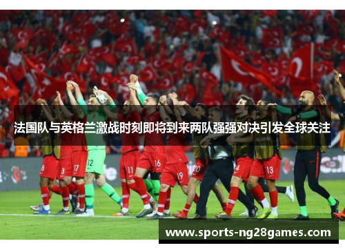 法国队与英格兰激战时刻即将到来两队强强对决引发全球关注 法国队与英格兰激战时刻即将到来两队强强对决引发全球关注