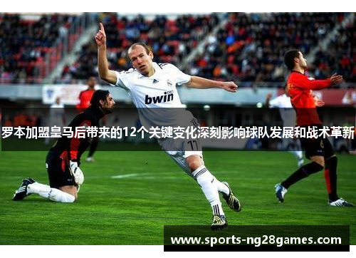 罗本加盟皇马后带来的12个关键变化深刻影响球队发展和战术革新 罗本加盟皇马后带来的12个关键变化深刻影响球队发展和战术革新