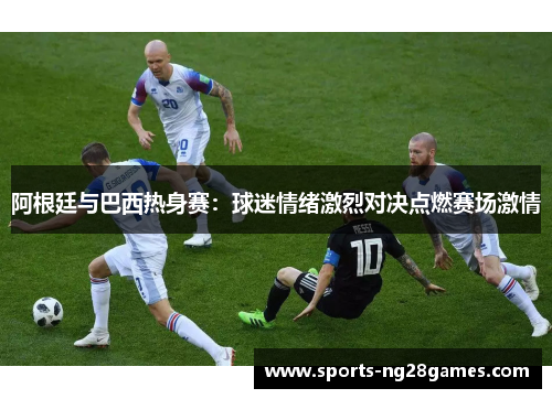 阿根廷与巴西热身赛:球迷情绪激烈对决点燃赛场激情 阿根廷与巴西热身赛:球迷情绪激烈对决点燃赛场激情