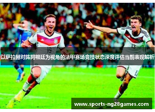 以萨拉赫对阵阿根廷为视角的法甲赛场竞技状态深度评估当前表现解析