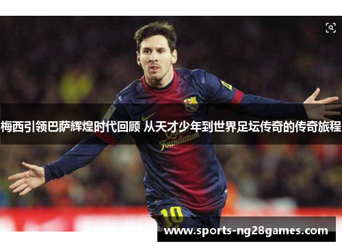 梅西引领巴萨辉煌时代回顾 从天才少年到世界足坛传奇的传奇旅程 梅西引领巴萨辉煌时代回顾 从天才少年到世界足坛传奇的传奇旅程