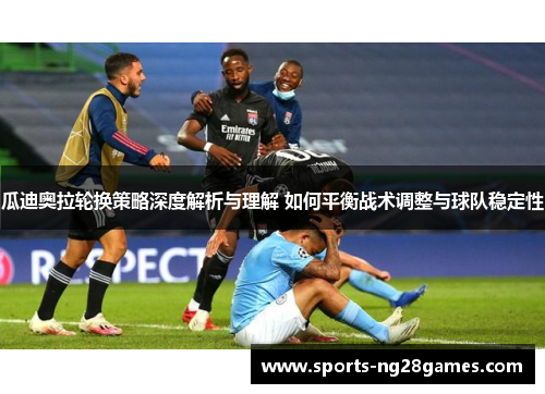 瓜迪奥拉轮换策略深度解析与理解 如何平衡战术调整与球队稳定性