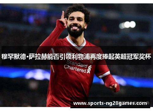 穆罕默德·萨拉赫能否引领利物浦再度捧起英超冠军奖杯 穆罕默德·萨拉赫能否引领利物浦再度捧起英超冠军奖杯