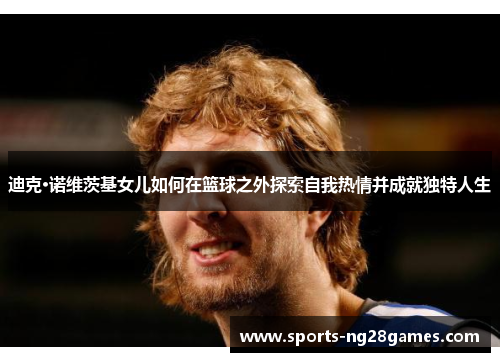 迪克·诺维茨基女儿如何在篮球之外探索自我热情并成就独特人生