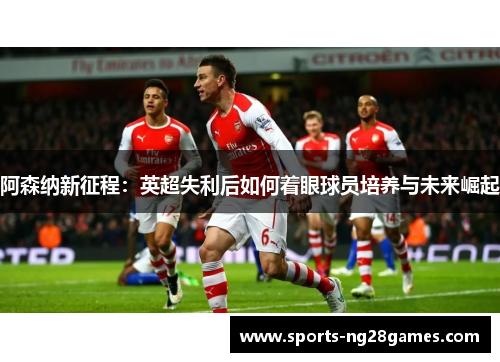 阿森纳新征程：英超失利后如何着眼球员培养与未来崛起